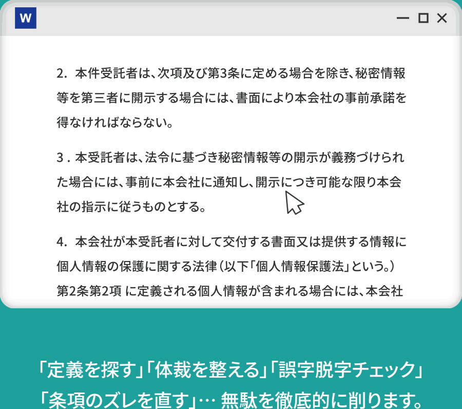 「定義を探す」「体裁を整える」「表記ゆれチェック」「条項のズレを直す」… 無駄を徹底的に削ります。--シンプルで、無駄な機能もなく、高コスパ。「必要なモノだけ」を搭載しています。--プラグインなので、業務フローの変更も不要です。 すぐに効果を実感できます。